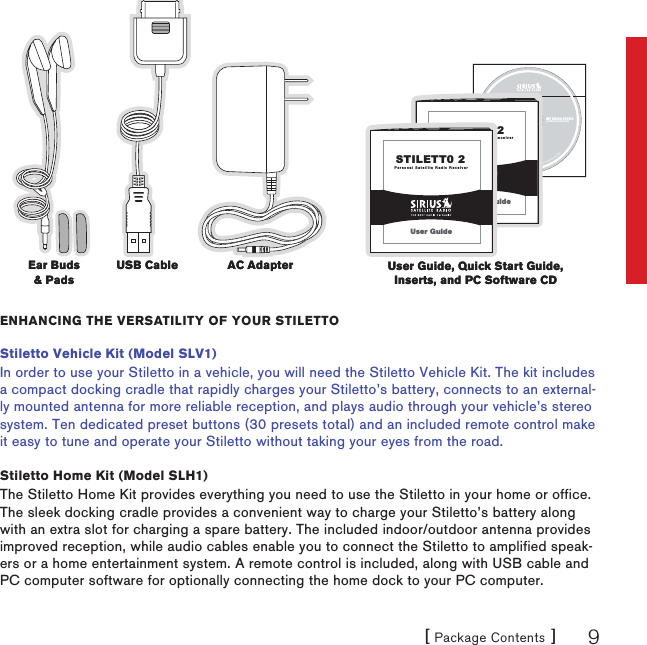 [ Package Contents ] 9©2005Sirius,Inc.Allrightsreserved.Unauthorizedcopyingorreproductionprohibited.MY SIRIUS STUDIOSOFTWARE VERSION XXXXPersonal Satellite Radio ReceiverSTILETT0 2Quick Start GuidePersonal Satellite Radio ReceiverSTILETT0 2User GuideEnhancing thE vErsatility of your stilEttoStiletto Vehicle Kit (Model SLV1)In order to use your Stiletto in a vehicle, you will need the Stiletto Vehicle Kit. The kit includes a compact docking cradle that rapidly charges your Stiletto’s battery, connects to an external-ly mounted antenna for more reliable reception, and plays audio through your vehicle’s stereo system. Ten dedicated preset buttons (30 presets total) and an included remote control make it easy to tune and operate your Stiletto without taking your eyes from the road.Stiletto Home Kit (Model SLH1)The Stiletto Home Kit provides everything you need to use the Stiletto in your home or office. The sleek docking cradle provides a convenient way to charge your Stiletto’s battery along with an extra slot for charging a spare battery. The included indoor/outdoor antenna provides improved reception, while audio cables enable you to connect the Stiletto to amplified speak-ers or a home entertainment system. A remote control is included, along with USB cable and PC computer software for optionally connecting the home dock to your PC computer.AC AdapterAC AdapterEar Buds &amp; PadsEar Buds &amp; PadsUser Guide, Quick Start Guide, Inserts, and PC Software CDUser Guide, Quick Start Guide, Inserts, and PC Software CDUSB CableUSB Cable