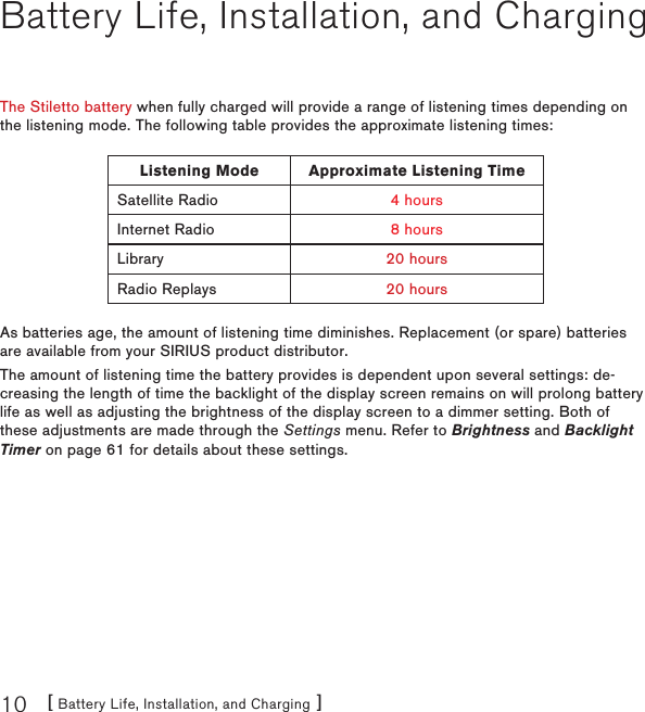 [ Battery Life, Installation, and Charging ]10Battery Life, Installation, and ChargingThe Stiletto battery when fully charged will provide a range of listening times depending on the listening mode. The following table provides the approximate listening times:Listening Mode Approximate Listening TimeSatellite Radio 4 hoursInternet Radio 8 hoursLibrary 20 hoursRadio Replays 20 hoursAs batteries age, the amount of listening time diminishes. Replacement (or spare) batteries are available from your SIRIUS product distributor.The amount of listening time the battery provides is dependent upon several settings: de-creasing the length of time the backlight of the display screen remains on will prolong battery life as well as adjusting the brightness of the display screen to a dimmer setting. Both of these adjustments are made through the Settings menu. Refer to Brightness and Backlight Timer on page 61 for details about these settings.