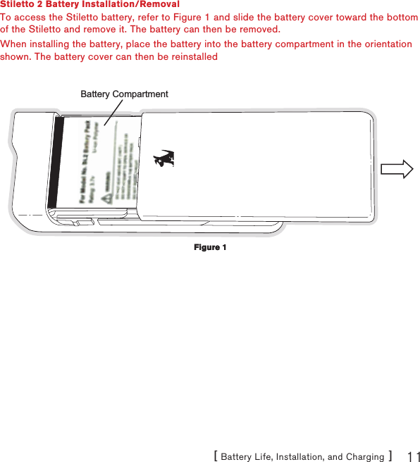 [ Battery Life, Installation, and Charging ] 11Stiletto 2 Battery Installation/RemovalTo access the Stiletto battery, refer to Figure 1 and slide the battery cover toward the bottom of the Stiletto and remove it. The battery can then be removed.When installing the battery, place the battery into the battery compartment in the orientation shown. The battery cover can then be reinstalledBattery CompartmentFigure 1Figure 1