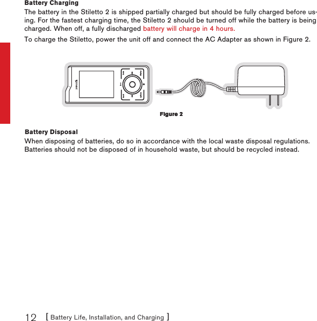 [ Battery Life, Installation, and Charging ]12Battery ChargingThe battery in the Stiletto 2 is shipped partially charged but should be fully charged before us-ing. For the fastest charging time, the Stiletto 2 should be turned off while the battery is being charged. When off, a fully discharged battery will charge in 4 hours.To charge the Stiletto, power the unit off and connect the AC Adapter as shown in Figure 2.back homedisplayoptionsBattery DisposalWhen disposing of batteries, do so in accordance with the local waste disposal regulations. Batteries should not be disposed of in household waste, but should be recycled instead.Figure 2Figure 2