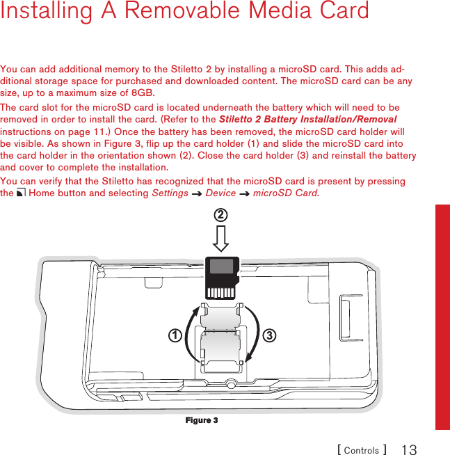 [ Controls ] 13Installing A Removable Media CardYou can add additional memory to the Stiletto 2 by installing a microSD card. This adds ad-ditional storage space for purchased and downloaded content. The microSD card can be any size, up to a maximum size of 8GB.The card slot for the microSD card is located underneath the battery which will need to be removed in order to install the card. (Refer to the Stiletto 2 Battery Installation/Removal instructions on page 11.) Once the battery has been removed, the microSD card holder will be visible. As shown in Figure 3, flip up the card holder (1) and slide the microSD card into the card holder in the orientation shown (2). Close the card holder (3) and reinstall the battery and cover to complete the installation.You can verify that the Stiletto has recognized that the microSD card is present by pressing the   Home button and selecting Settings   Device   microSD Card.123Figure 3Figure 3