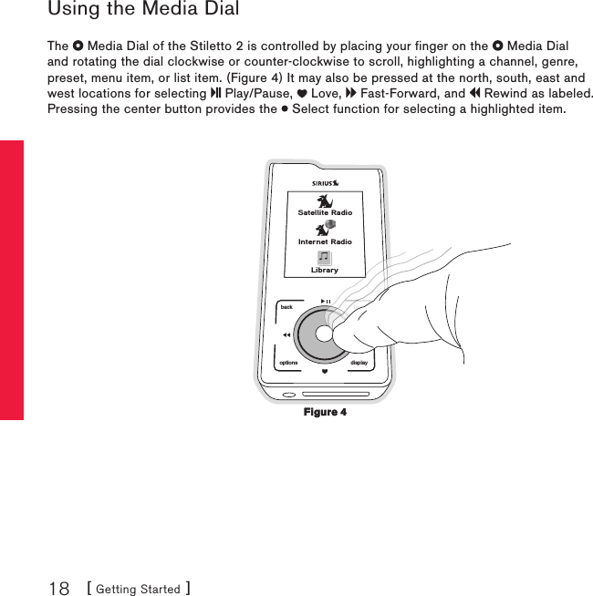 [ Getting Started ]18Using the Media DialThe   Media Dial of the Stiletto 2 is controlled by placing your finger on the   Media Dial and rotating the dial clockwise or counter-clockwise to scroll, highlighting a channel, genre, preset, menu item, or list item. (Figure 4) It may also be pressed at the north, south, east and west locations for selecting   Play/Pause,   Love,   Fast-Forward, and   Rewind as labeled. Pressing the center button provides the   Select function for selecting a highlighted item.back homedisplayoptionshomeSatellite RadioInternet RadioLibraryFigure 4Figure 4