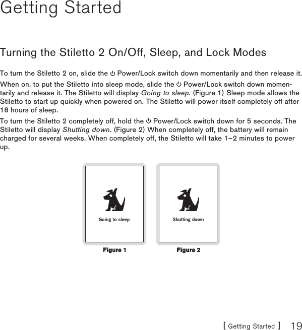 [ Getting Started ] 19Getting StartedTurning the Stiletto 2 On/Off, Sleep, and Lock ModesTo turn the Stiletto 2 on, slide the   Power/Lock switch down momentarily and then release it.When on, to put the Stiletto into sleep mode, slide the   Power/Lock switch down momen-tarily and release it. The Stiletto will display Going to sleep. (Figure 1) Sleep mode allows the Stiletto to start up quickly when powered on. The Stiletto will power itself completely off after 18 hours of sleep.To turn the Stiletto 2 completely off, hold the   Power/Lock switch down for 5 seconds. The Stiletto will display Shutting down. (Figure 2) When completely off, the battery will remain charged for several weeks. When completely off, the Stiletto will take 1–2 minutes to power up.Shutting downGoing to sleepFigure 1Figure 1Figure 2Figure 2