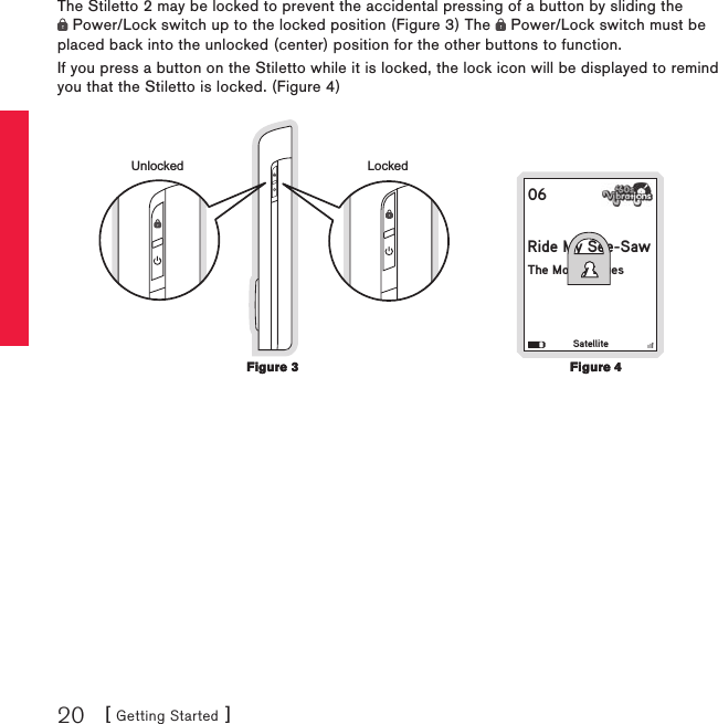 [ Getting Started ]20The Stiletto 2 may be locked to prevent the accidental pressing of a button by sliding the  Power/Lock switch up to the locked position (Figure 3) The   Power/Lock switch must be placed back into the unlocked (center) position for the other buttons to function.If you press a button on the Stiletto while it is locked, the lock icon will be displayed to remind you that the Stiletto is locked. (Figure 4)06Ride My See-SawThe Moody BluesSatellitey Sedy BLockedUnlockedFigure 3Figure 3Figure 4Figure 4