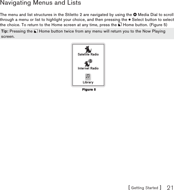 [ Getting Started ] 21Navigating Menus and ListsThe menu and list structures in the Stiletto 2 are navigated by using the   Media Dial to scroll through a menu or list to highlight your choice, and then pressing the   Select button to select the choice. To return to the Home screen at any time, press the   Home button. (Figure 5) Satellite RadioInternet RadioLibraryTip: Pressing the   Home button twice from any menu will return you to the Now Playing screen.Tip: Pressing the   Home button twice from any menu will return you to the Now Playing screen.Figure 5Figure 5