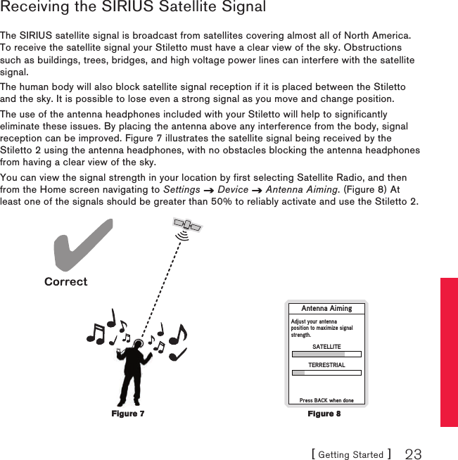 [ Getting Started ] 23Receiving the SIRIUS Satellite SignalThe SIRIUS satellite signal is broadcast from satellites covering almost all of North America. To receive the satellite signal your Stiletto must have a clear view of the sky. Obstructions such as buildings, trees, bridges, and high voltage power lines can interfere with the satellite signal.The human body will also block satellite signal reception if it is placed between the Stiletto and the sky. It is possible to lose even a strong signal as you move and change position.The use of the antenna headphones included with your Stiletto will help to significantly eliminate these issues. By placing the antenna above any interference from the body, signal reception can be improved. Figure 7 illustrates the satellite signal being received by the Stiletto 2 using the antenna headphones, with no obstacles blocking the antenna headphones from having a clear view of the sky.You can view the signal strength in your location by first selecting Satellite Radio, and then from the Home screen navigating to Settings   Device   Antenna Aiming. (Figure 8) At least one of the signals should be greater than 50% to reliably activate and use the Stiletto 2. Antenna AimingPress BACK when doneSATELLITEAdjust your antennaposition to maximize signalstrength.TERRESTRIALFigure 7Figure 7Figure 8Figure 8