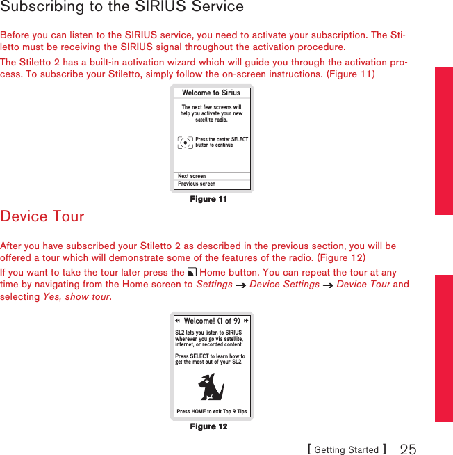 [ Getting Started ] 25Subscribing to the SIRIUS ServiceBefore you can listen to the SIRIUS service, you need to activate your subscription. The Sti-letto must be receiving the SIRIUS signal throughout the activation procedure.The Stiletto 2 has a built-in activation wizard which will guide you through the activation pro-cess. To subscribe your Stiletto, simply follow the on-screen instructions. (Figure 11)Welcome to SiriusThe next few screens willhelp you activate your newsatellite radio.Next screenPrevious screenPress the center SELECTbutton to continueDevice TourAfter you have subscribed your Stiletto 2 as described in the previous section, you will be offered a tour which will demonstrate some of the features of the radio. (Figure 12)If you want to take the tour later press the   Home button. You can repeat the tour at any time by navigating from the Home screen to Settings   Device Settings   Device Tour and selecting Yes, show tour.Welcome! (1 of 9)SL2 lets you listen to SIRIUSwherever you go via satellite,internet, or recorded content.Press SELECT to learn how toget the most out of your SL2.Press HOME to exit Top 9 TipsFigure 11Figure 11Figure 12Figure 12