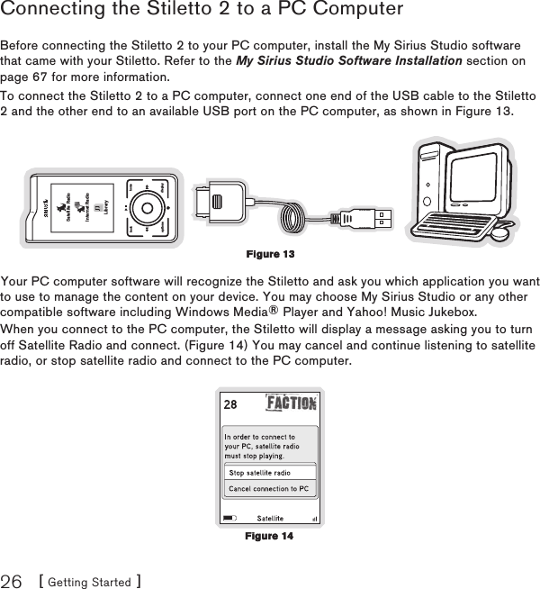 [ Getting Started ]26Connecting the Stiletto 2 to a PC ComputerBefore connecting the Stiletto 2 to your PC computer, install the My Sirius Studio software that came with your Stiletto. Refer to the My Sirius Studio Software Installation section on page 67 for more information.To connect the Stiletto 2 to a PC computer, connect one end of the USB cable to the Stiletto 2 and the other end to an available USB port on the PC computer, as shown in Figure 13.back homedisplayoptionsSatellite RadioInternet RadioLibraryYour PC computer software will recognize the Stiletto and ask you which application you want to use to manage the content on your device. You may choose My Sirius Studio or any other compatible software including Windows Media® Player and Yahoo! Music Jukebox.When you connect to the PC computer, the Stiletto will display a message asking you to turn off Satellite Radio and connect. (Figure 14) You may cancel and continue listening to satellite radio, or stop satellite radio and connect to the PC computer.Figure 13Figure 13Figure 14Figure 14