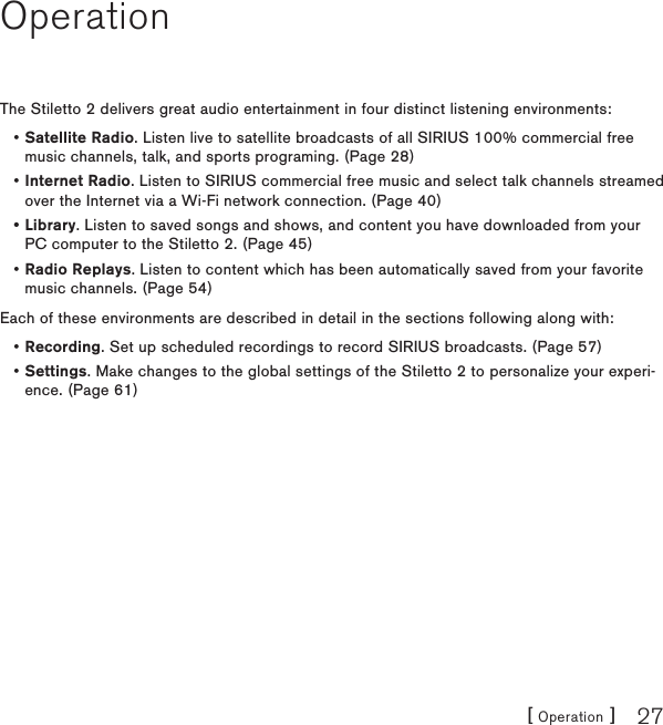 [ Operation ] 27OperationThe Stiletto 2 delivers great audio entertainment in four distinct listening environments:Satellite Radio. Listen live to satellite broadcasts of all SIRIUS 100% commercial free music channels, talk, and sports programing. (Page 28)Internet Radio. Listen to SIRIUS commercial free music and select talk channels streamed over the Internet via a Wi-Fi network connection. (Page 40)Library. Listen to saved songs and shows, and content you have downloaded from your PC computer to the Stiletto 2. (Page 45)Radio Replays. Listen to content which has been automatically saved from your favorite music channels. (Page 54)Each of these environments are described in detail in the sections following along with:Recording. Set up scheduled recordings to record SIRIUS broadcasts. (Page 57)Settings. Make changes to the global settings of the Stiletto 2 to personalize your experi-ence. (Page 61)••••••