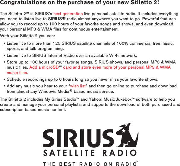 Congratulations on the purchase of your new Stiletto 2!The Stiletto 2™ is SIRIUS’s next generation live personal satellite radio. It includes everything you need to listen live to SIRIUS® radio almost anywhere you want to go. Powerful features allow you to record up to 100 hours of your favorite songs and shows, and even download your personal MP3 &amp; WMA files for continuous entertainment.With your Stiletto 2 you can:Listen live to more than 125 SIRIUS satellite channels of 100% commercial free music, sports, and talk programming.Listen live to SIRIUS Internet Radio over an available Wi-Fi network.Store up to 100 hours of your favorite songs, SIRIUS shows, and personal MP3 &amp; WMA music files. Add a microSD™ card and store even more of your personal MP3 &amp; WMA music files.Schedule recordings up to 6 hours long so you never miss your favorite shows.Add any music you hear to your “wish list” and then go online to purchase and download from almost any Windows Media® based music service.The Stiletto 2 includes My Sirius Studio™ and Yahoo! Music Jukebox™ software to help you create and manage your personal playlists, and supports the download of both purchased and subscription based music content.•••••