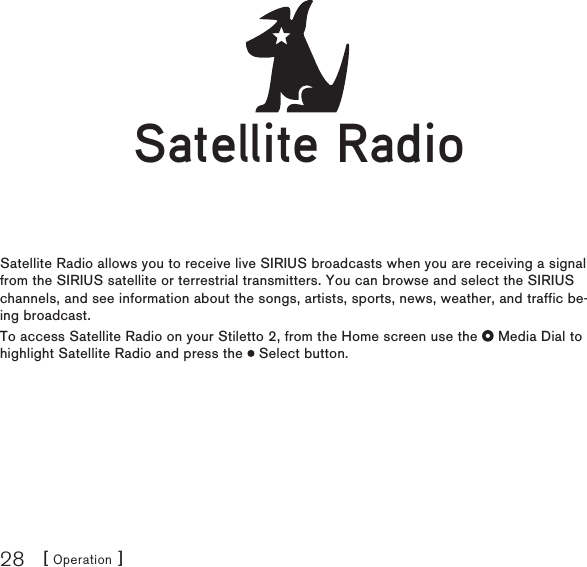 [ Operation ]28Satellite RadioSatellite Radio allows you to receive live SIRIUS broadcasts when you are receiving a signal from the SIRIUS satellite or terrestrial transmitters. You can browse and select the SIRIUS channels, and see information about the songs, artists, sports, news, weather, and traffic be-ing broadcast.To access Satellite Radio on your Stiletto 2, from the Home screen use the   Media Dial to highlight Satellite Radio and press the   Select button.Satellite RadioSatellite Radio