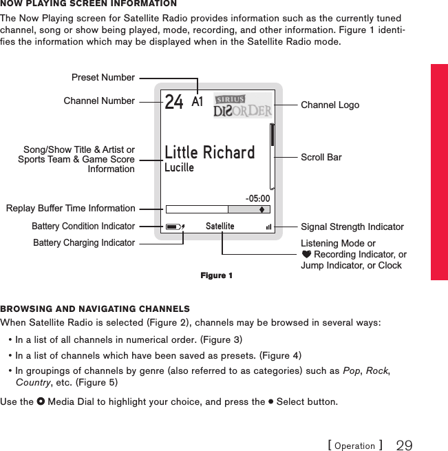 [ Operation ] 29now Playing scrEEn informationThe Now Playing screen for Satellite Radio provides information such as the currently tuned channel, song or show being played, mode, recording, and other information. Figure 1 identi-fies the information which may be displayed when in the Satellite Radio mode.24 A1Little RichardLucilleChannel NumberPreset NumberReplay Buffer Time Information    Battery Condition Indicator    Battery Charging IndicatorChannel LogoScroll BarSignal Strength IndicatorSong/Show Title &amp; Artist orSports Team &amp; Game ScoreInformationSatelliteListening Mode or     Recording Indicator, orJump Indicator, or Clock-05:00Browsing and navigating channElsWhen Satellite Radio is selected (Figure 2), channels may be browsed in several ways:In a list of all channels in numerical order. (Figure 3)In a list of channels which have been saved as presets. (Figure 4)In groupings of channels by genre (also referred to as categories) such as Pop, Rock, Country, etc. (Figure 5)Use the   Media Dial to highlight your choice, and press the   Select button.•••Figure 1Figure 1