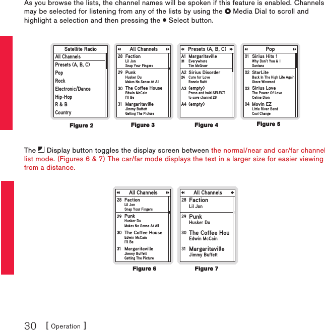 [ Operation ]30As you browse the lists, the channel names will be spoken if this feature is enabled. Channels may be selected for listening from any of the lists by using the   Media Dial to scroll and highlight a selection and then pressing the   Select button.Satellite RadioAll ChannelsPresets (A, B, C)PopRockElectronic/DanceHip-HopR &amp; BCountryAll Channels Presets (A, B, C)MargaritavilleEverywhereTim McGrawA1 31PopSirius DisorderCure for LoveBonnie RaittA2 24(empty)Press and hold SELECTto save channel 28A3 (empty)A4 FactionLil Jon Snap Your Fingers28 PunkHusker DuMakes No Sense At All29 The Coffee HouseEdwin McCainI’ll Be30 MargaritavilleJimmy BuffettGetting The Picture31 Sirius Hits 1Why Don’t You &amp; I Santana01 StarLiteBack In The High Life AgainSteve Winwood02 Sirius LoveThe Power Of LoveCeline Dion03 Movin EZLittle River BandCool Change04 The   Display button toggles the display screen between the normal/near and car/far channel list mode. (Figures 6 &amp; 7) The car/far mode displays the text in a larger size for easier viewing from a distance.All ChannelsFactionLil Jon Snap Your Fingers28 PunkHusker DuMakes No Sense At All29 The Coffee HouseEdwin McCainI’ll Be30 MargaritavilleJimmy BuffettGetting The Picture31 All ChannelsFactionLil Jon28 PunkHusker Du29 The Coffee HouEdwin McCain30 MargaritavilleJimmy Buffett31 Figure 4Figure 4Figure 2Figure 2Figure 3Figure 3Figure 5Figure 5Figure 6Figure 6Figure 7Figure 7