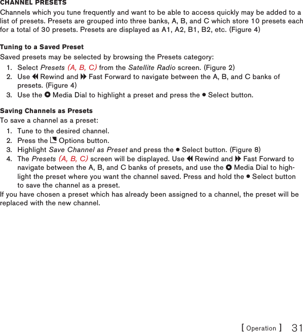 [ Operation ] 31channEl PrEsEtsChannels which you tune frequently and want to be able to access quickly may be added to a list of presets. Presets are grouped into three banks, A, B, and C which store 10 presets each for a total of 30 presets. Presets are displayed as A1, A2, B1, B2, etc. (Figure 4)Tuning to a Saved PresetSaved presets may be selected by browsing the Presets category:Select Presets (A, B, C) from the Satellite Radio screen. (Figure 2)Use   Rewind and   Fast Forward to navigate between the A, B, and C banks of presets. (Figure 4)Use the   Media Dial to highlight a preset and press the   Select button.Saving Channels as PresetsTo save a channel as a preset:Tune to the desired channel.Press the   Options button.Highlight Save Channel as Preset and press the   Select button. (Figure 8)The Presets (A, B, C) screen will be displayed. Use   Rewind and   Fast Forward to navigate between the A, B, and C banks of presets, and use the   Media Dial to high-light the preset where you want the channel saved. Press and hold the   Select button to save the channel as a preset.If you have chosen a preset which has already been assigned to a channel, the preset will be replaced with the new channel.1.2.3.1.2.3.4.