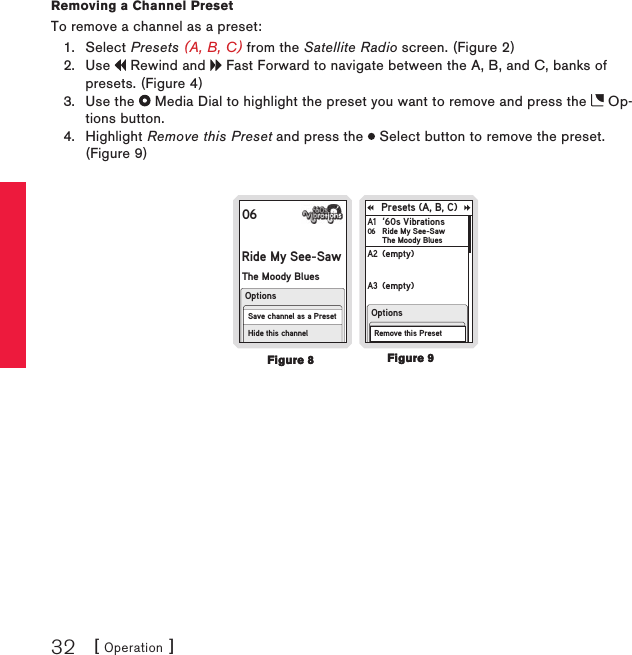 [ Operation ]32Removing a Channel PresetTo remove a channel as a preset:Select Presets (A, B, C) from the Satellite Radio screen. (Figure 2)Use   Rewind and   Fast Forward to navigate between the A, B, and C, banks of presets. (Figure 4)Use the   Media Dial to highlight the preset you want to remove and press the   Op-tions button.Highlight Remove this Preset and press the   Select button to remove the preset. (Figure 9)06Ride My See-SawThe Moody BluesHide this channelOptionsSave channel as a PresetPresets (A, B, C)‘60s VibrationsRide My See-SawThe Moody BluesA1 06(empty)A2 (empty)A3 (empty)Press and hold SELECTto save channel 28A4 OptionsRemove this Preset1.2.3.4.Figure 9Figure 9Figure 8Figure 8