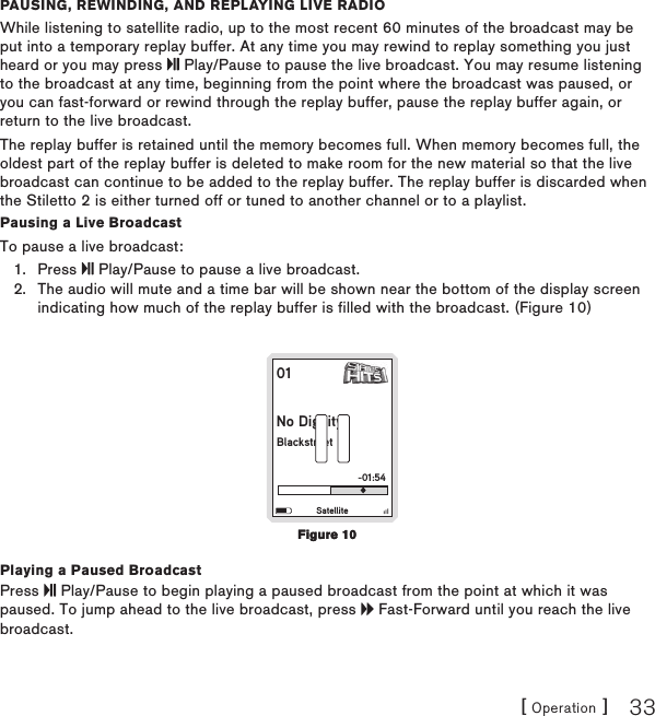 [ Operation ] 33Pausing, rEwinding, and rEPlaying livE radioWhile listening to satellite radio, up to the most recent 60 minutes of the broadcast may be put into a temporary replay buffer. At any time you may rewind to replay something you just heard or you may press   Play/Pause to pause the live broadcast. You may resume listening to the broadcast at any time, beginning from the point where the broadcast was paused, or you can fast-forward or rewind through the replay buffer, pause the replay buffer again, or return to the live broadcast.The replay buffer is retained until the memory becomes full. When memory becomes full, the oldest part of the replay buffer is deleted to make room for the new material so that the live broadcast can continue to be added to the replay buffer. The replay buffer is discarded when the Stiletto 2 is either turned off or tuned to another channel or to a playlist.Pausing a Live BroadcastTo pause a live broadcast:Press   Play/Pause to pause a live broadcast. The audio will mute and a time bar will be shown near the bottom of the display screen indicating how much of the replay buffer is filled with the broadcast. (Figure 10)01No DignityBlackstreet-01:54SatellitePlaying a Paused BroadcastPress   Play/Pause to begin playing a paused broadcast from the point at which it was paused. To jump ahead to the live broadcast, press   Fast-Forward until you reach the live broadcast.1.2.Figure 10Figure 10