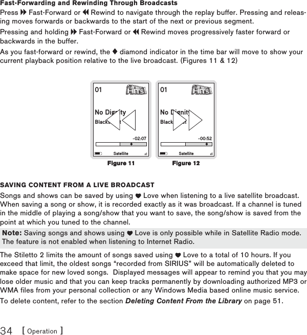 [ Operation ]34Fast-Forwarding and Rewinding Through BroadcastsPress   Fast-Forward or   Rewind to navigate through the replay buffer. Pressing and releas-ing moves forwards or backwards to the start of the next or previous segment. Pressing and holding   Fast-Forward or   Rewind moves progressively faster forward or backwards in the buffer.As you fast-forward or rewind, the   diamond indicator in the time bar will move to show your current playback position relative to the live broadcast. (Figures 11 &amp; 12)01No DignityBlackstreet-02:07Satellite01No DignityBlackstreet-00:52Satellitesaving contEnt from a livE BroadcastSongs and shows can be saved by using   Love when listening to a live satellite broadcast. When saving a song or show, it is recorded exactly as it was broadcast. If a channel is tuned in the middle of playing a song/show that you want to save, the song/show is saved from the point at which you tuned to the channel. The Stiletto 2 limits the amount of songs saved using   Love to a total of 10 hours. If you exceed that limit, the oldest songs “recorded from SIRIUS” will be automatically deleted to make space for new loved songs.  Displayed messages will appear to remind you that you may lose older music and that you can keep tracks permanently by downloading authorized MP3 or WMA files from your personal collection or any Windows Media based online music service.To delete content, refer to the section Deleting Content From the Library on page 51.Figure 11Figure 11Figure 12Figure 12Note: Saving songs and shows using   Love is only possible while in Satellite Radio mode. The feature is not enabled when listening to Internet Radio.Note: Saving songs and shows using   Love is only possible while in Satellite Radio mode. The feature is not enabled when listening to Internet Radio.