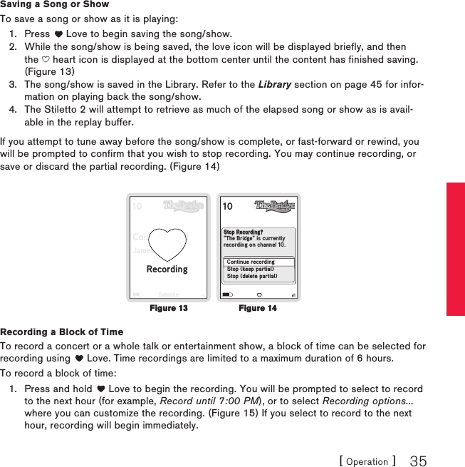 [ Operation ] 35Saving a Song or ShowTo save a song or show as it is playing:Press   Love to begin saving the song/show. While the song/show is being saved, the love icon will be displayed briefly, and then the   heart icon is displayed at the bottom center until the content has finished saving. (Figure 13)The song/show is saved in the Library. Refer to the Library section on page 45 for infor-mation on playing back the song/show.The Stiletto 2 will attempt to retrieve as much of the elapsed song or show as is avail-able in the replay buffer.If you attempt to tune away before the song/show is complete, or fast-forward or rewind, you will be prompted to confirm that you wish to stop recording. You may continue recording, or save or discard the partial recording. (Figure 14)10Country BordJamesSatellite10  No DignityBlackstreetRecordingStop Recording?“The Bridge” is currently recording on channel 10.Continue recordingStop (keep partial)Stop (delete partial)Recording a Block of TimeTo record a concert or a whole talk or entertainment show, a block of time can be selected for recording using   Love. Time recordings are limited to a maximum duration of 6 hours.To record a block of time:Press and hold   Love to begin the recording. You will be prompted to select to record to the next hour (for example, Record until 7:00 PM), or to select Recording options... where you can customize the recording. (Figure 15) If you select to record to the next hour, recording will begin immediately.1.2.3.4.1.Figure 14Figure 14Figure 13Figure 13