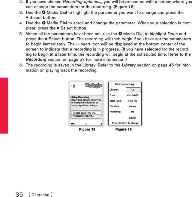 [ Operation ]36If you have chosen Recording options..., you will be presented with a screen where you can change the parameters for the recording. (Figure 16)Use the   Media Dial to highlight the parameter you want to change and press the  Select button.Use the   Media Dial to scroll and change the parameter. When your selection is com-plete, press the   Select button.When all the parameters have been set, use the   Media Dial to highlight Done and press the   Select button. The recording will then begin if you have set the parameters to begin immediately. The   heart icon will be displayed at the bottom center of the screen to indicate that a recording is in progress. (If you have selected for the record-ing to begin at a later time, the recording will begin at the scheduled time. Refer to the Recording section on page 57 for more information.)The recording is saved in the Library. Refer to the Library section on page 45 for infor-mation on playing back the recording.10  New RecordingChannel:Date:Start Time:Duration:Repeating:10Mon 04/106:00 PM60 minNoPress SELECT to changeDoneSetup RecordingRecording options allow youto change the duration orsetup repeat recordings.Record until 7:00 PMRecording options...2.3.4.5.6.Figure 15Figure 15Figure 16Figure 16