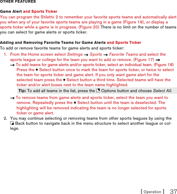 [ Operation ] 37othEr fEaturEsGame Alert and Sports TickerYou can program the Stiletto 2 to remember your favorite sports teams and automatically alert you when any of your favorite sports teams are playing in a game (Figure 19), or display a sports ticker while a game is in progress. (Figure 20) There is no limit on the number of teams you can select for game alerts or sports ticker.Adding and Removing Favorite Teams for Game Alerts and Sports TickerTo add or remove favorite teams for game alerts and sports ticker:From the Home screen select Settings   Sports   Favorite Teams and select the sports league or college for the team you want to add or remove. (Figure 17)    To add teams for game alerts and/or sports ticker, select an individual team. (Figure 18)     Press the   Select button once to mark the team for sports ticker, or twice to select     the team for sports ticker and game alert. If you only want game alert for the     selected team press the   Select button a third time. Selected teams will have the     ticker and/or alert boxes next to the team name highlighted.    To remove teams from game alerts and sports ticker, select the team you want to     remove. Repeatedly press the   Select button until the team is deselected. The      highlighting will be removed indicating the team is no longer selected for sports     ticker or game alert.You may continue selecting or removing teams from other sports leagues by using the   Back button to navigate back in the menu structure to select another league or col-lege.1.2.Tip: To add all teams in the list, press the   Options button and choose Select All. Tip: To add all teams in the list, press the   Options button and choose Select All. 