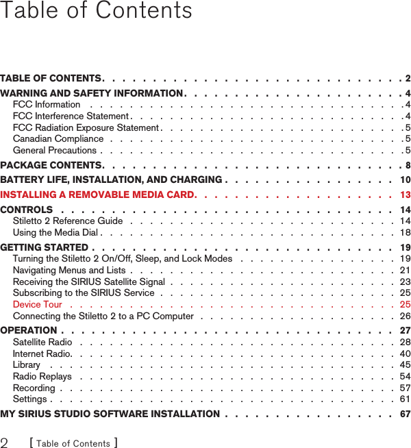 [ Table of Contents ]2Table of ContentsTABLE OF CONTENTS .   .   .   .   .   .   .   .   .   .   .   .   .   .   .   .   .   .   .   .   .   .   .   .   .   .   .   .   .   .  2WARNING AND SAFETY INFORMATION .   .   .   .   .   .   .   .   .   .   .   .   .   .   .   .   .   .   .   .   .   .  4FCC Information    .   .   .   .   .   .   .   .   .   .   .   .   .   .   .   .   .   .   .   .   .   .   .   .   .   .   .   .   .   .   .   . 4FCC Interference Statement .   .   .   .   .   .   .   .   .   .   .   .   .   .   .   .   .   .   .   .   .   .   .   .   .   .   .   . 4FCC Radiation Exposure Statement .   .   .   .   .   .   .   .   .   .   .   .   .   .   .   .   .   .   .   .   .   .   .   .   . 5Canadian Compliance   .   .   .   .   .   .   .   .   .   .   .   .   .   .   .   .   .   .   .   .   .   .   .   .   .   .   .   .   .   . 5General Precautions .   .   .   .   .   .   .   .   .   .   .   .   .   .   .   .   .   .   .   .   .   .   .   .   .   .   .   .   .   .   . 5PACKAGE CONTENTS .   .   .   .   .   .   .   .   .   .   .   .   .   .   .   .   .   .   .   .   .   .   .   .   .   .   .   .   .   .  8BATTERY LIFE, INSTALLATION, AND CHARGING .   .   .   .   .   .   .   .   .   .   .   .   .   .   .   .   .   10INSTALLING A REMOVABLE MEDIA CARD .   .   .   .   .   .   .   .   .   .   .   .   .   .   .   .   .   .   .   .   13CONTROLS   .   .   .   .   .   .   .   .   .   .   .   .   .   .   .   .   .   .   .   .   .   .   .   .   .   .   .   .   .   .   .   .   .   14Stiletto 2 Reference Guide   .   .   .   .   .   .   .   .   .   .   .   .   .   .   .   .   .   .   .   .   .   .   .   .   .   .   .  14Using the Media Dial .   .   .   .   .   .   .   .   .   .   .   .   .   .   .   .   .   .   .   .   .   .   .   .   .   .   .   .   .   .  18GETTING STARTED .   .   .   .   .   .   .   .   .   .   .   .   .   .   .   .   .   .   .   .   .   .   .   .   .   .   .   .   .   .   19Turning the Stiletto 2 On/Off, Sleep, and Lock Modes   .   .   .   .   .   .   .   .   .   .   .   .   .   .   .   .  19Navigating Menus and Lists  .   .   .   .   .   .   .   .   .   .   .   .   .   .   .   .   .   .   .   .   .   .   .   .   .   .   .  21Receiving the SIRIUS Satellite Signal  .   .   .   .   .   .   .   .   .   .   .   .   .   .   .   .   .   .   .   .   .   .   .  23Subscribing to the SIRIUS Service  .   .   .   .   .   .   .   .   .   .   .   .   .   .   .   .   .   .   .   .   .   .   .   .  25Device Tour   .   .   .   .   .   .   .   .   .   .   .   .   .   .   .   .   .   .   .   .   .   .   .   .   .   .   .   .   .   .   .   .   .  25Connecting the Stiletto 2 to a PC Computer   .   .   .   .   .   .   .   .   .   .   .   .   .   .   .   .   .   .   .   .  26OPERATION  .   .   .   .   .   .   .   .   .   .   .   .   .   .   .   .   .   .   .   .   .   .   .   .   .   .   .   .   .   .   .   .   .   27Satellite Radio   .   .   .   .   .   .   .   .   .   .   .   .   .   .   .   .   .   .   .   .   .   .   .   .   .   .   .   .   .   .   .   .  28Internet Radio .   .   .   .   .   .   .   .   .   .   .   .   .   .   .   .   .   .   .   .   .   .   .   .   .   .   .   .   .   .   .   .   .  40Library    .   .   .   .   .   .   .   .   .   .   .   .   .   .   .   .   .   .   .   .   .   .   .   .   .   .   .   .   .   .   .   .   .   .   .  45Radio Replays   .   .   .   .   .   .   .   .   .   .   .   .   .   .   .   .   .   .   .   .   .   .   .   .   .   .   .   .   .   .   .   .  54Recording  .   .   .   .   .   .   .   .   .   .   .   .   .   .   .   .   .   .   .   .   .   .   .   .   .   .   .   .   .   .   .   .   .   .  57Settings .   .   .   .   .   .   .   .   .   .   .   .   .   .   .   .   .   .   .   .   .   .   .   .   .   .   .   .   .   .   .   .   .   .   .  61MY SIRIUS STUDIO SOFTWARE INSTALLATION  .   .   .   .   .   .   .   .   .   .   .   .   .   .   .   .   .   67