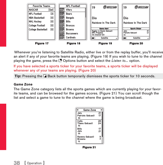 [ Operation ]3819DioRainbow In The Dark            Game AlertEagles vs Giants (bdcast)NFL PregameOn channel 12319DioRainbow In The Dark           Sports TickerJetsPatroits (bdcast)4Q4117Favorite TeamsNASCARNFL FootballNBA BasketballNHL HockeyCollege FootballCollege Basketball[Set][3][0][0][0][0]NFL Football49ersBearsBengalsBillsBroncosBrownsBuccaneersCardinalsTICKERALERTTICKERALERTTICKERALERTTICKERALERTTICKERALERTALERTTICKERTICKERALERTTICKERALERTSatellite SatelliteWhenever you’re listening to Satellite Radio, either live or from the replay buffer, you’ll receive an alert if any of your favorite teams are playing. (Figure 19) If you wish to tune to the channel playing the game, press the   Options button and select the Listen to... option.If you have selected a sports ticker for your favorite teams, a sports ticker will be displayed whenever any of your teams are playing. (Figure 20)Game ZoneThe Game Zone category lists all the sports games which are currently playing for your favor-ite teams, and can be browsed for the games scores. (Figure 21) You can scroll though the list and select a game to tune to the channel where the game is being broadcast.Game ZoneJetsPatriots (bdcast) 4Q2117ColtsTitans (bdcast) 3Q2824BillsJets 2Q1721Ravens (bdcast)Browns 1Q93Figure 20Figure 20Figure 19Figure 19Figure 18Figure 18Figure 17Figure 17Tip: Pressing the   Back button temporarily dismisses the sports ticker for 10 seconds.Tip: Pressing the   Back button temporarily dismisses the sports ticker for 10 seconds.Figure 21Figure 21