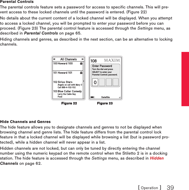 [ Operation ] 39Parental ControlsThe parental controls feature sets a password for access to specific channels. This will pre-vent access to these locked channels until the password is entered. (Figure 22)No details about the current content of a locked channel will be displayed. When you attempt to access a locked channel, you will be prompted to enter your password before you can proceed. (Figure 23) The parental control feature is accessed through the Settings menu, as described in Parental Controls on page 65.Hiding channels and genres, as described in the next section, can be an alternative to locking channels.108Enter PasswordTurn the dial and pressSELECT to enter yourParental Controls password.0SatelliteAll ChannelsHoward 100100 Howard 101101 Sirius StarsAngels on call with Mary 0Call 888-4-102-102102 Blue Collar ComedyLarry the Cable GuyFood103 Hide Channels and GenresThe hide feature allows you to designate channels and genres to not be displayed when browsing channel and genre lists. The hide feature differs from the parental control lock feature in that a locked channel will be displayed while browsing a list (but is password pro-tected), while a hidden channel will never appear in a list.Hidden channels are not locked, but can only be tuned by directly entering the channel number using the numeric keypad on the remote control when the Stiletto 2 is in a docking station. The hide feature is accessed through the Settings menu, as described in Hidden Channels on page 62.Figure 22Figure 22Figure 23Figure 23