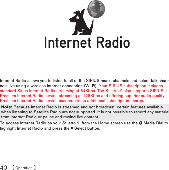 [ Operation ]40Internet RadioInternet Radio allows you to listen to all of the SIRIUS music channels and select talk chan-nels live using a wireless internet connection (Wi-Fi). Your SIRIUS subscription includes standard Sirius Internet Radio streaming at 64Kbps. The Stiletto 2 also supports SIRIUS’s Premium Internet Radio service streaming at 128Kbps and offering superior audio quality.  Premium Internet Radio service may require an additional subscription charge.  To access Internet Radio on your Stiletto 2, from the Home screen use the   Media Dial to highlight Internet Radio and press the   Select button.Internet RadioInternet RadioNote: Because Internet Radio is streamed and not broadcast, certain features available when listening to Satellite Radio are not supported. It is not possible to record any material from Internet Radio or pause and rewind live content.Note: Because Internet Radio is streamed and not broadcast, certain features available when listening to Satellite Radio are not supported. It is not possible to record any material from Internet Radio or pause and rewind live content.