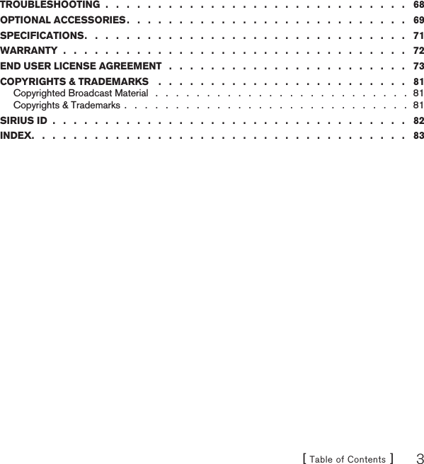 [ Table of Contents ] 3TROUBLESHOOTING  .   .   .   .   .   .   .   .   .   .   .   .   .   .   .   .   .   .   .   .   .   .   .   .   .   .   .   .   .   68OPTIONAL ACCESSORIES .   .   .   .   .   .   .   .   .   .   .   .   .   .   .   .   .   .   .   .   .   .   .   .   .   .   .   69SPECIFICATIONS .   .   .   .   .   .   .   .   .   .   .   .   .   .   .   .   .   .   .   .   .   .   .   .   .   .   .   .   .   .   .   71WARRANTY  .   .   .   .   .   .   .   .   .   .   .   .   .   .   .   .   .   .   .   .   .   .   .   .   .   .   .   .   .   .   .   .   .   72END USER LICENSE AGREEMENT   .   .   .   .   .   .   .   .   .   .   .   .   .   .   .   .   .   .   .   .   .   .   .   73COPYRIGHTS &amp; TRADEMARKS    .   .   .   .   .   .   .   .   .   .   .   .   .   .   .   .   .   .   .   .   .   .   .   .   81Copyrighted Broadcast Material   .   .   .   .   .   .   .   .   .   .   .   .   .   .   .   .   .   .   .   .   .   .   .   .   .  81Copyrights &amp; Trademarks .   .   .   .   .   .   .   .   .   .   .   .   .   .   .   .   .   .   .   .   .   .   .   .   .   .   .   .  81SIRIUS ID  .   .   .   .   .   .   .   .   .   .   .   .   .   .   .   .   .   .   .   .   .   .   .   .   .   .   .   .   .   .   .   .   .   .   82INDEX .   .   .   .   .   .   .   .   .   .   .   .   .   .   .   .   .   .   .   .   .   .   .   .   .   .   .   .   .   .   .   .   .   .   .   .   83