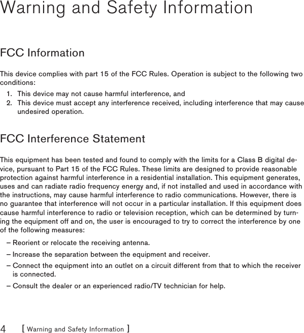 [ Warning and Safety Information ]4Warning and Safety InformationFCC InformationThis device complies with part 15 of the FCC Rules. Operation is subject to the following two conditions:This device may not cause harmful interference, andThis device must accept any interference received, including interference that may cause undesired operation.FCC Interference StatementThis equipment has been tested and found to comply with the limits for a Class B digital de-vice, pursuant to Part 15 of the FCC Rules. These limits are designed to provide reasonable protection against harmful interference in a residential installation. This equipment generates, uses and can radiate radio frequency energy and, if not installed and used in accordance with the instructions, may cause harmful interference to radio communications. However, there is no guarantee that interference will not occur in a particular installation. If this equipment does cause harmful interference to radio or television reception, which can be determined by turn-ing the equipment off and on, the user is encouraged to try to correct the interference by one of the following measures:Reorient or relocate the receiving antenna.Increase the separation between the equipment and receiver.Connect the equipment into an outlet on a circuit different from that to which the receiver is connected.Consult the dealer or an experienced radio/TV technician for help.1.2.————