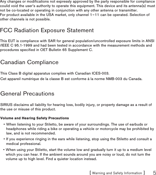 [ Warning and Safety Information ] 5Canadian ComplianceThis Class B digital apparatus complies with Canadian ICES-003.Cet appareil numérique de la classe B est conforme à la norme NMB-003 du Canada.General PrecautionsSIRIUS disclaims all liability for hearing loss, bodily injury, or property damage as a result of the use or misuse of this product.Volume and Hearing Safety PrecautionsWhen listening to your Stiletto, be aware of your surroundings. The use of earbuds or headphones while riding a bike or operating a vehicle or motorcycle may be prohibited by law, and is not recommended.If you experience ringing in the ears while listening, stop using the Stiletto and consult a medical professional.When using your Stiletto, start the volume low and gradually turn it up to a medium level which you can hear. If the ambient sounds around you are noisy or loud, do not turn the volume up to high level. Find a quieter location instead.•••Any changes or modifications not expressly approved by the party responsible for compliance coulid void the user’s authority to operate this equipment. This device and its antenna(s) must not be co-located or operating in conjunction with any other antenna or transmitter. For product available in the USA market, only channel 1~11 can be operated. Selection of other channels is not possible. This EUT is compliance with SAR for general population/uncontrolled exposure limits in ANSI/IEEE C 95.1-1999 and had been tested in accordance with the measurement methods and procedures specified in OET Bulletin 65 Supplement C. FCC Radiation Exposure Statement 