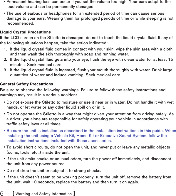 [ Warning and Safety Information ]6Liquid Crystal PrecautionsIf the LCD screen on the Stiletto is damaged, do not to touch the liquid crystal fluid. If any of the following situations happen, take the action indicated:If the liquid crystal fluid comes in contact with your skin, wipe the skin area with a cloth and then wash the skin thoroughly with soap and running water.If the liquid crystal fluid gets into your eye, flush the eye with clean water for at least 15 minutes. Seek medical care.If the liquid crystal fluid is ingested, flush your mouth thoroughly with water. Drink large quantities of water and induce vomiting. Seek medical care.General Safety PrecautionsBe sure to observe the following warnings. Failure to follow these safety instructions and warnings may result in a serious accident.Do not expose the Stiletto to moisture or use it near or in water. Do not handle it with wet hands, or let water or any other liquid spill on or in it.Do not operate the Stiletto in a way that might divert your attention from driving safely. As a driver, you alone are responsible for safely operating your vehicle in accordance with traffic safety laws at all times.Be sure the unit is installed as described in the installation instructions in this guide. When installing the unit using a Vehicle Kit, Home Kit or Executive Sound System, follow the installation instructions included with those accessories.To avoid short circuits, do not open the unit, and never put or leave any metallic objects (coins, tools, etc.,) inside the unit.If the unit emits smoke or unusual odors, turn the power off immediately, and disconnect the unit from any power source.Do not drop the unit or subject it to strong shocks.If the unit doesn’t seem to be working properly, turn the unit off, remove the battery from the unit, wait 10 seconds, replace the battery and then turn it on again.1.2.3.•••••••Permanent hearing loss can occur if you set the volume too high. Your ears adapt to the loud volume and can be permanently damaged.The use of earbuds or headphones for an extended period of time can cause serious damage to your ears. Wearing them for prolonged periods of time or while sleeping is not recommended.••