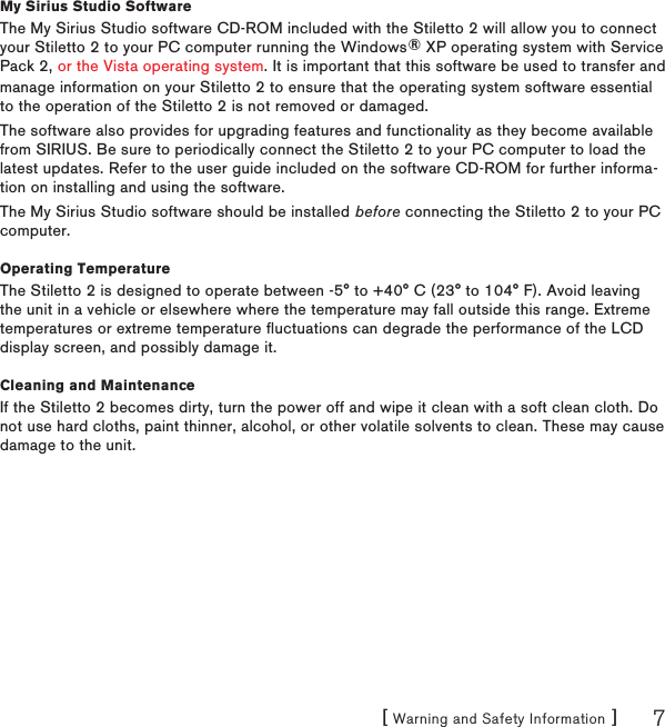 [ Warning and Safety Information ] 7manage information on your Stiletto 2 to ensure that the operating system software essential to the operation of the Stiletto 2 is not removed or damaged.The software also provides for upgrading features and functionality as they become available from SIRIUS. Be sure to periodically connect the Stiletto 2 to your PC computer to load the latest updates. Refer to the user guide included on the software CD-ROM for further informa-tion on installing and using the software.The My Sirius Studio software should be installed before connecting the Stiletto 2 to your PC computer.Operating TemperatureThe Stiletto 2 is designed to operate between -5° to +40° C (23° to 104° F). Avoid leaving the unit in a vehicle or elsewhere where the temperature may fall outside this range. Extreme temperatures or extreme temperature fluctuations can degrade the performance of the LCD display screen, and possibly damage it.Cleaning and MaintenanceIf the Stiletto 2 becomes dirty, turn the power off and wipe it clean with a soft clean cloth. Do not use hard cloths, paint thinner, alcohol, or other volatile solvents to clean. These may cause damage to the unit.My Sirius Studio SoftwareThe My Sirius Studio software CD-ROM included with the Stiletto 2 will allow you to connect your Stiletto 2 to your PC computer running the Windows® XP operating system with Service Pack 2, or the Vista operating system. It is important that this software be used to transfer and 