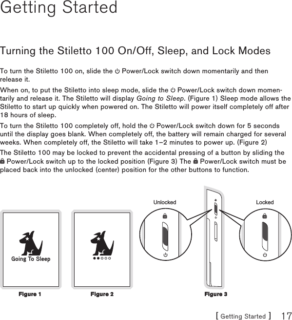 [ Getting Started ] 17Getting StartedTurning the Stiletto 100 On/Off, Sleep, and Lock ModesTo turn the Stiletto 100 on, slide the   Power/Lock switch down momentarily and then release it. When on, to put the Stiletto into sleep mode, slide the   Power/Lock switch down momen-tarily and release it. The Stiletto will display Going to Sleep. (Figure 1) Sleep mode allows the Stiletto to start up quickly when powered on. The Stiletto will power itself completely off after 18 hours of sleep.To turn the Stiletto 100 completely off, hold the   Power/Lock switch down for 5 seconds until the display goes blank. When completely off, the battery will remain charged for several weeks. When completely off, the Stiletto will take 1–2 minutes to power up. (Figure 2)The Stiletto 100 may be locked to prevent the accidental pressing of a button by sliding the  Power/Lock switch up to the locked position (Figure 3) The   Power/Lock switch must be placed back into the unlocked (center) position for the other buttons to function.Locked+UnlockedGoing To SleepFigure 1Figure 1Figure 3Figure 3Figure 2Figure 2