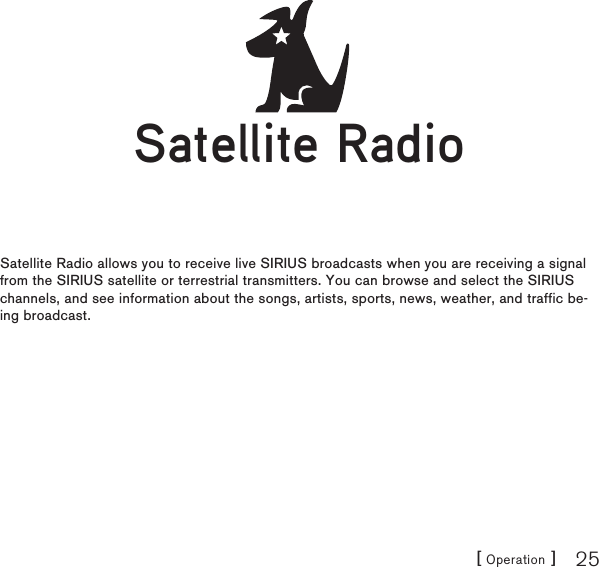 [ Operation ] 25Satellite RadioSatellite Radio allows you to receive live SIRIUS broadcasts when you are receiving a signal from the SIRIUS satellite or terrestrial transmitters. You can browse and select the SIRIUS channels, and see information about the songs, artists, sports, news, weather, and traffic be-ing broadcast.Satellite RadioSatellite Radio