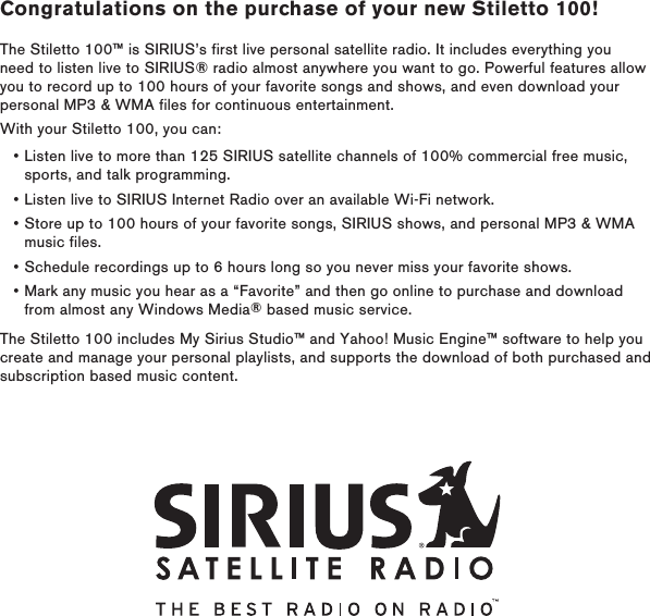 Congratulations on the purchase of your new Stiletto 100!The Stiletto 100™ is SIRIUS’s first live personal satellite radio. It includes everything you need to listen live to SIRIUS® radio almost anywhere you want to go. Powerful features allow you to record up to 100 hours of your favorite songs and shows, and even download your personal MP3 &amp; WMA files for continuous entertainment.With your Stiletto 100, you can:Listen live to more than 125 SIRIUS satellite channels of 100% commercial free music, sports, and talk programming.Listen live to SIRIUS Internet Radio over an available Wi-Fi network.Store up to 100 hours of your favorite songs, SIRIUS shows, and personal MP3 &amp; WMA music files.Schedule recordings up to 6 hours long so you never miss your favorite shows.Mark any music you hear as a “Favorite” and then go online to purchase and download from almost any Windows Media® based music service.The Stiletto 100 includes My Sirius Studio™ and Yahoo! Music Engine™ software to help you create and manage your personal playlists, and supports the download of both purchased and subscription based music content.•••••