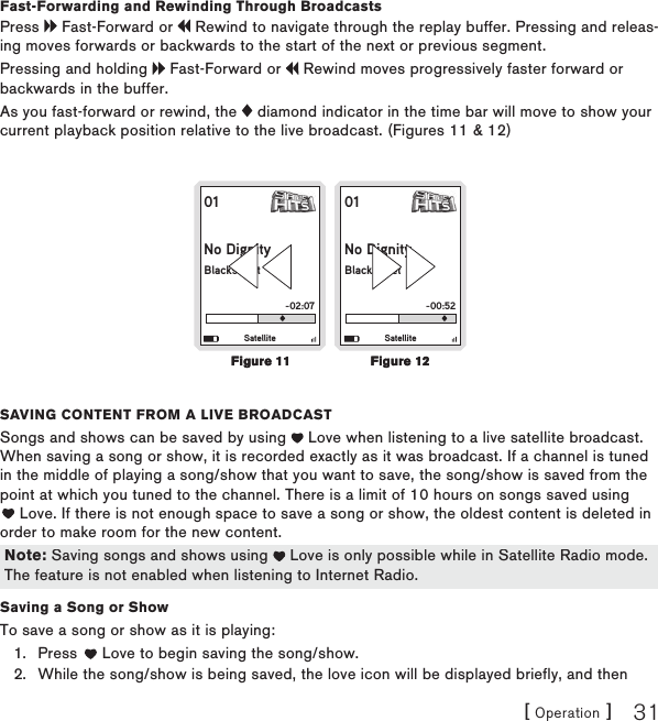 [ Operation ] 31Fast-Forwarding and Rewinding Through BroadcastsPress   Fast-Forward or   Rewind to navigate through the replay buffer. Pressing and releas-ing moves forwards or backwards to the start of the next or previous segment. Pressing and holding   Fast-Forward or   Rewind moves progressively faster forward or backwards in the buffer.As you fast-forward or rewind, the   diamond indicator in the time bar will move to show your current playback position relative to the live broadcast. (Figures 11 &amp; 12)01No DignityBlackstreet-02:07Satellite01No DignityBlackstreet-00:52Satellitesaving contEnt from a livE BroadcastSongs and shows can be saved by using   Love when listening to a live satellite broadcast. When saving a song or show, it is recorded exactly as it was broadcast. If a channel is tuned in the middle of playing a song/show that you want to save, the song/show is saved from the point at which you tuned to the channel. There is a limit of 10 hours on songs saved using  Love. If there is not enough space to save a song or show, the oldest content is deleted in order to make room for the new content. Saving a Song or ShowTo save a song or show as it is playing:Press   Love to begin saving the song/show. While the song/show is being saved, the love icon will be displayed briefly, and then 1.2.Figure 11Figure 11Figure 12Figure 12Note: Saving songs and shows using   Love is only possible while in Satellite Radio mode. The feature is not enabled when listening to Internet Radio.Note: Saving songs and shows using   Love is only possible while in Satellite Radio mode. The feature is not enabled when listening to Internet Radio.