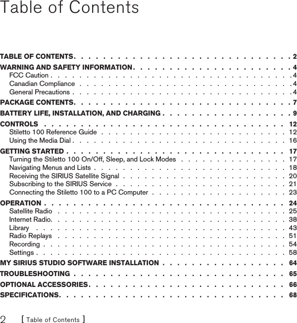 [ Table of Contents ]2Table of ContentsTABLE OF CONTENTS .   .   .   .   .   .   .   .   .   .   .   .   .   .   .   .   .   .   .   .   .   .   .   .   .   .   .   .   .   .  2WARNING AND SAFETY INFORMATION .   .   .   .   .   .   .   .   .   .   .   .   .   .   .   .   .   .   .   .   .   .  4FCC Caution .   .   .   .   .   .   .   .   .   .   .   .   .   .   .   .   .   .   .   .   .   .   .   .   .   .   .   .   .   .   .   .   .   . 4Canadian Compliance   .   .   .   .   .   .   .   .   .   .   .   .   .   .   .   .   .   .   .   .   .   .   .   .   .   .   .   .   .   . 4General Precautions .   .   .   .   .   .   .   .   .   .   .   .   .   .   .   .   .   .   .   .   .   .   .   .   .   .   .   .   .   .   . 4PACKAGE CONTENTS .   .   .   .   .   .   .   .   .   .   .   .   .   .   .   .   .   .   .   .   .   .   .   .   .   .   .   .   .   .  7BATTERY LIFE, INSTALLATION, AND CHARGING .   .   .   .   .   .   .   .   .   .   .   .   .   .   .   .   .   . 9CONTROLS   .   .   .   .   .   .   .   .   .   .   .   .   .   .   .   .   .   .   .   .   .   .   .   .   .   .   .   .   .   .   .   .   .   12Stiletto 100 Reference Guide  .   .   .   .   .   .   .   .   .   .   .   .   .   .   .   .   .   .   .   .   .   .   .   .   .   .  12Using the Media Dial .   .   .   .   .   .   .   .   .   .   .   .   .   .   .   .   .   .   .   .   .   .   .   .   .   .   .   .   .   .  16GETTING STARTED .   .   .   .   .   .   .   .   .   .   .   .   .   .   .   .   .   .   .   .   .   .   .   .   .   .   .   .   .   .   17Turning the Stiletto 100 On/Off, Sleep, and Lock Modes   .   .   .   .   .   .   .   .   .   .   .   .   .   .   .  17Navigating Menus and Lists  .   .   .   .   .   .   .   .   .   .   .   .   .   .   .   .   .   .   .   .   .   .   .   .   .   .   .  18Receiving the SIRIUS Satellite Signal  .   .   .   .   .   .   .   .   .   .   .   .   .   .   .   .   .   .   .   .   .   .   .  20Subscribing to the SIRIUS Service  .   .   .   .   .   .   .   .   .   .   .   .   .   .   .   .   .   .   .   .   .   .   .   .  21Connecting the Stiletto 100 to a PC Computer  .   .   .   .   .   .   .   .   .   .   .   .   .   .   .   .   .   .   .  23OPERATION  .   .   .   .   .   .   .   .   .   .   .   .   .   .   .   .   .   .   .   .   .   .   .   .   .   .   .   .   .   .   .   .   .   24Satellite Radio   .   .   .   .   .   .   .   .   .   .   .   .   .   .   .   .   .   .   .   .   .   .   .   .   .   .   .   .   .   .   .   .  25Internet Radio .   .   .   .   .   .   .   .   .   .   .   .   .   .   .   .   .   .   .   .   .   .   .   .   .   .   .   .   .   .   .   .   .  38Library    .   .   .   .   .   .   .   .   .   .   .   .   .   .   .   .   .   .   .   .   .   .   .   .   .   .   .   .   .   .   .   .   .   .   .  43Radio Replays   .   .   .   .   .   .   .   .   .   .   .   .   .   .   .   .   .   .   .   .   .   .   .   .   .   .   .   .   .   .   .   .  51Recording  .   .   .   .   .   .   .   .   .   .   .   .   .   .   .   .   .   .   .   .   .   .   .   .   .   .   .   .   .   .   .   .   .   .  54Settings .   .   .   .   .   .   .   .   .   .   .   .   .   .   .   .   .   .   .   .   .   .   .   .   .   .   .   .   .   .   .   .   .   .   .  58MY SIRIUS STUDIO SOFTWARE INSTALLATION  .   .   .   .   .   .   .   .   .   .   .   .   .   .   .   .   .   64TROUBLESHOOTING  .   .   .   .   .   .   .   .   .   .   .   .   .   .   .   .   .   .   .   .   .   .   .   .   .   .   .   .   .   65OPTIONAL ACCESSORIES .   .   .   .   .   .   .   .   .   .   .   .   .   .   .   .   .   .   .   .   .   .   .   .   .   .   .   66SPECIFICATIONS .   .   .   .   .   .   .   .   .   .   .   .   .   .   .   .   .   .   .   .   .   .   .   .   .   .   .   .   .   .   .   68