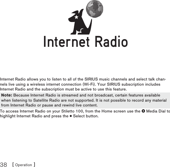 [ Operation ]38Internet RadioInternet Radio allows you to listen to all of the SIRIUS music channels and select talk chan-nels live using a wireless internet connection (Wi-Fi). Your SIRIUS subscription includes Internet Radio and the subscription must be active to use this feature.  To access Internet Radio on your Stiletto 100, from the Home screen use the   Media Dial to highlight Internet Radio and press the   Select button.Internet RadioInternet RadioNote: Because Internet Radio is streamed and not broadcast, certain features available when listening to Satellite Radio are not supported. It is not possible to record any material from Internet Radio or pause and rewind live content.Note: Because Internet Radio is streamed and not broadcast, certain features available when listening to Satellite Radio are not supported. It is not possible to record any material from Internet Radio or pause and rewind live content.