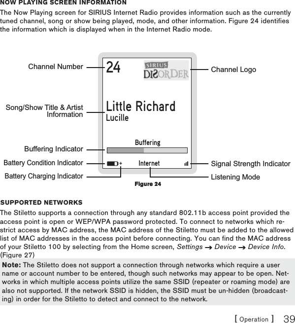 [ Operation ] 39now Playing scrEEn informationThe Now Playing screen for SIRIUS Internet Radio provides information such as the currently tuned channel, song or show being played, mode, and other information. Figure 24 identifies the information which is displayed when in the Internet Radio mode.24Little RichardLucilleChannel NumberBuffering Indicator    Battery Condition Indicator    Battery Charging IndicatorChannel LogoSignal Strength IndicatorSong/Show Title &amp; ArtistInformationInternetBuffering+Listening ModesuPPortEd nEtworksThe Stiletto supports a connection through any standard 802.11b access point provided the access point is open or WEP/WPA password protected. To connect to networks which re-strict access by MAC address, the MAC address of the Stiletto must be added to the allowed list of MAC addresses in the access point before connecting. You can find the MAC address of your Stiletto 100 by selecting from the Home screen, Settings   Device   Device Info. (Figure 27)    Figure 24Figure 24Note: The Stiletto does not support a connection through networks which require a user name or account number to be entered, though such networks may appear to be open. Net-works in which multiple access points utilize the same SSID (repeater or roaming mode) are also not supported. If the network SSID is hidden, the SSID must be un-hidden (broadcast-ing) in order for the Stiletto to detect and connect to the network.Note: The Stiletto does not support a connection through networks which require a user name or account number to be entered, though such networks may appear to be open. Net-works in which multiple access points utilize the same SSID (repeater or roaming mode) are also not supported. If the network SSID is hidden, the SSID must be un-hidden (broadcast-ing) in order for the Stiletto to detect and connect to the network.