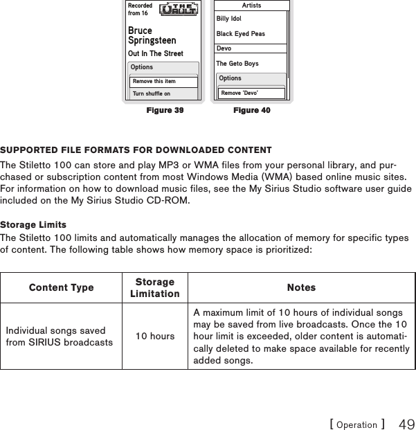 [ Operation ] 49Recordedfrom 16BruceSpringsteenOut In The StreetRemove this itemTurn shuffle onOptionsRemove ‘Devo’OptionsArtistsBilly IdolBlack Eyed PeasDevoThe Geto BoyssuPPortEd filE formats for downloadEd contEntThe Stiletto 100 can store and play MP3 or WMA files from your personal library, and pur-chased or subscription content from most Windows Media (WMA) based online music sites. For information on how to download music files, see the My Sirius Studio software user guide included on the My Sirius Studio CD-ROM.Storage LimitsThe Stiletto 100 limits and automatically manages the allocation of memory for specific types of content. The following table shows how memory space is prioritized:Content Type Storage Limitation NotesIndividual songs saved from SIRIUS broadcasts 10 hoursA maximum limit of 10 hours of individual songs may be saved from live broadcasts. Once the 10 hour limit is exceeded, older content is automati-cally deleted to make space available for recently added songs.Figure 39Figure 39Figure 40Figure 40