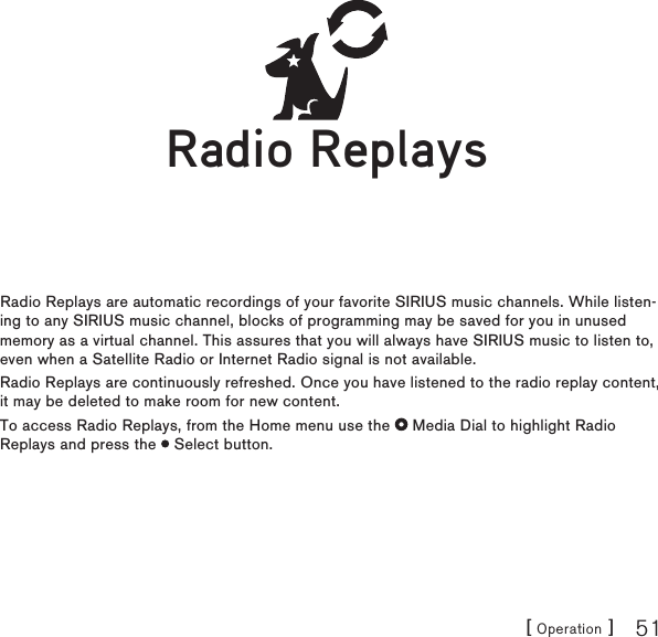 [ Operation ] 51Radio ReplaysRadio Replays are automatic recordings of your favorite SIRIUS music channels. While listen-ing to any SIRIUS music channel, blocks of programming may be saved for you in unused memory as a virtual channel. This assures that you will always have SIRIUS music to listen to, even when a Satellite Radio or Internet Radio signal is not available.Radio Replays are continuously refreshed. Once you have listened to the radio replay content, it may be deleted to make room for new content.To access Radio Replays, from the Home menu use the   Media Dial to highlight Radio Replays and press the   Select button.Radio ReplaysRadio Replays