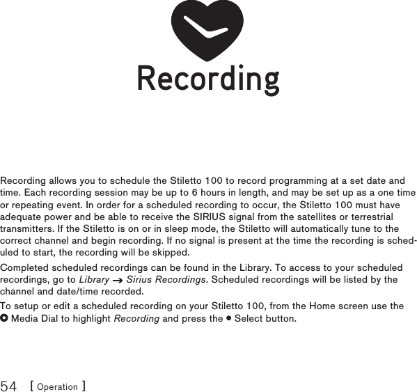 [ Operation ]54RecordingRecording allows you to schedule the Stiletto 100 to record programming at a set date and time. Each recording session may be up to 6 hours in length, and may be set up as a one time or repeating event. In order for a scheduled recording to occur, the Stiletto 100 must have adequate power and be able to receive the SIRIUS signal from the satellites or terrestrial transmitters. If the Stiletto is on or in sleep mode, the Stiletto will automatically tune to the correct channel and begin recording. If no signal is present at the time the recording is sched-uled to start, the recording will be skipped.Completed scheduled recordings can be found in the Library. To access to your scheduled recordings, go to Library   Sirius Recordings. Scheduled recordings will be listed by the channel and date/time recorded.To setup or edit a scheduled recording on your Stiletto 100, from the Home screen use the   Media Dial to highlight Recording and press the   Select button.RecordingRecording