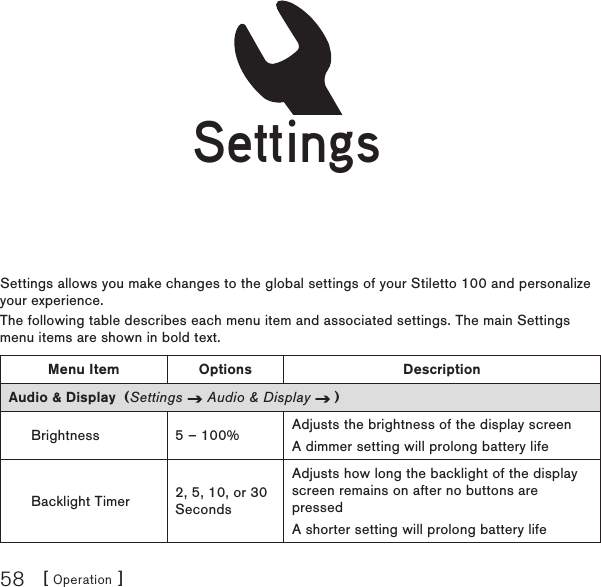 [ Operation ]58SettingsSettings allows you make changes to the global settings of your Stiletto 100 and personalize your experience.The following table describes each menu item and associated settings. The main Settings menu items are shown in bold text.Menu Item Options DescriptionAudio &amp; Display  (Settings   Audio &amp; Display   )Brightness 5 – 100% Adjusts the brightness of the display screenA dimmer setting will prolong battery lifeBacklight Timer 2, 5, 10, or 30 SecondsAdjusts how long the backlight of the display screen remains on after no buttons are pressedA shorter setting will prolong battery lifeSettingsSettings