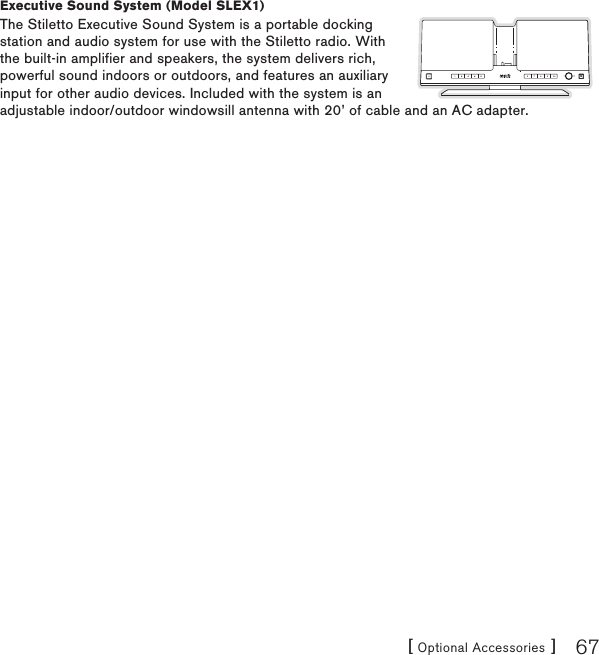 [ Optional Accessories ] 67Executive Sound System (Model SLEX1)The Stiletto Executive Sound System is a portable docking station and audio system for use with the Stiletto radio. With the built-in amplifier and speakers, the system delivers rich, powerful sound indoors or outdoors, and features an auxiliary input for other audio devices. Included with the system is an adjustable indoor/outdoor windowsill antenna with 20’ of cable and an AC adapter.