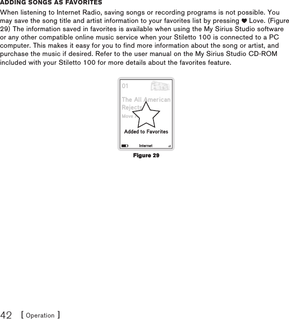 [ Operation ]42adding songs as favoritEsWhen listening to Internet Radio, saving songs or recording programs is not possible. You may save the song title and artist information to your favorites list by pressing   Love. (Figure 29) The information saved in favorites is available when using the My Sirius Studio software or any other compatible online music service when your Stiletto 100 is connected to a PC computer. This makes it easy for you to find more information about the song or artist, and purchase the music if desired. Refer to the user manual on the My Sirius Studio CD-ROM included with your Stiletto 100 for more details about the favorites feature.01The All AmericanRejectsAdded to FavoritesMove AlongInternetFigure 29Figure 29