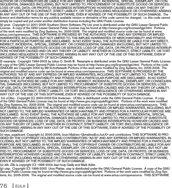 [ EULA ]76AUTHOR OR CONTRIBUTORS BE LIABLE FOR ANY DIRECT, INDIRECT, INCIDENTAL, SPECIAL, EXEMPLARY, OR CON-SEQUENTIAL DAMAGES (INCLUDING, BUT NOT LIMITED TO, PROCUREMENT OF SUBSTITUTE GOODS OR SERVICES; LOSS OF USE, DATA, OR PROFITS; OR BUSINESS INTERRUPTION) HOWEVER CAUSED AND ON ANY THEORY OF LIABILITY, WHETHER IN CONTRACT, STRICT LIABILITY, OR TORT (INCLUDING NEGLIGENCE OR OTHERWISE) ARISING IN ANY WAY OUT OF THE USE OF THIS SOFTWARE, EVEN IF ADVISED OF THE POSSIBILITY OF SUCH DAMAGE.  The licence and distribution terms for any publicly available version or derivative of this code cannot be changed.  i.e. this code cannot simply be copied and put under another distribution license including the GNU Public License.(k) pnet.  Copyright (c) 2001-2005 Southern Storm Software, Pty Ltd. pnet is distributed under the GNU Lesser General Public License.  A copy of the GNU Lesser General Public License may be found at http://www.gnu.org/licenses/lgpl.html.  Portions of the work were modiﬁed by Zing Systems, Inc. 2005-2006.  The original and modiﬁed source code can be found at www.sirius.com/opensource.  THIS SOFTWARE IS PROVIDED BY THE AUTHOR(S) “AS IS” AND ANY EXPRESS OR IMPLIED WARRANTIES, INCLUDING, BUT NOT LIMITED TO, THE IMPLIED WARRANTIES OF MERCHANTABILITY AND FITNESS FOR A PARTICULAR PURPOSE ARE DISCLAIMED.  IN NO EVENT SHALL THE AUTHOR(S) BE LIABLE FOR ANY DIRECT, INDIRECT, INCIDENTAL, SPECIAL, EXEMPLARY, OR CONSEQUENTIAL DAMAGES (INCLUDING, BUT NOT LIMITED TO, PROCUREMENT OF SUBSTITUTE GOODS OR SERVICES; LOSS OF USE, DATA, OR PROFITS; OR BUSINESS INTERRUP-TION) HOWEVER CAUSED AND ON ANY THEORY OF LIABILITY, WHETHER IN CONTRACT, STRICT LIABILITY, OR TORT (INCLUDING NEGLIGENCE OR OTHERWISE) ARISING IN ANY WAY OUT OF THE USE OF THIS SOFTWARE, EVEN IF ADVISED OF THE POSSIBILITY OF SUCH DAMAGE.(l) resample.  Copyright 1994-2002 by Julius O. Smith III.  Resample is distributed under the GNU Lesser General Public License. A copy of the GNU Lesser General Public License may be found at http://www.gnu.org/licenses/lgpl.html.  Portions of the code (SNDLIB) are Copyright 2000 by Bill Schottstaedt. Portions of the work were modiﬁed by Zing Systems, Inc. 2005-2006.  The original and modiﬁed source code can be found at www.sirius.com/opensource.  THIS SOFTWARE IS PROVIDED BY THE AUTHOR(S) “AS IS” AND ANY EXPRESS OR IMPLIED WARRANTIES, INCLUDING, BUT NOT LIMITED TO, THE IMPLIED WARRANTIES OF MERCHANTABILITY AND FITNESS FOR A PARTICULAR PURPOSE ARE DISCLAIMED.  IN NO EVENT SHALL THE AUTHOR(S) BE LIABLE FOR ANY DIRECT, INDIRECT, INCIDENTAL, SPECIAL, EXEMPLARY, OR CONSEQUEN-TIAL DAMAGES (INCLUDING, BUT NOT LIMITED TO, PROCUREMENT OF SUBSTITUTE GOODS OR SERVICES; LOSS OF USE, DATA, OR PROFITS; OR BUSINESS INTERRUPTION) HOWEVER CAUSED AND ON ANY THEORY OF LIABILITY, WHETHER IN CONTRACT, STRICT LIABILITY, OR TORT (INCLUDING NEGLIGENCE OR OTHERWISE) ARISING IN ANY WAY OUT OF THE USE OF THIS SOFTWARE, EVEN IF ADVISED OF THE POSSIBILITY OF SUCH DAMAGE. (m) uClibc.  Copyright (C) 2000-2003 Erik Andersen.  UClibc is distributed under the GNU General Public License.  A copy of the GNU General Public License may be found at http://www.gnu.org/copyleft/gpl.html.   Portions of the work were modiﬁed by Zing Systems, Inc. 2005-2006.  The original and modiﬁed source code can be found at www.sirius.com/opensource.  THIS SOFTWARE IS PROVIDED BY THE AUTHOR(S) “AS IS” AND ANY EXPRESS OR IMPLIED WARRANTIES, INCLUDING, BUT NOT LIMITED TO, THE IMPLIED WARRANTIES OF MERCHANTABILITY AND FITNESS FOR A PARTICULAR PURPOSE ARE DISCLAIMED.  IN NO EVENT SHALL THE AUTHOR(S) BE LIABLE FOR ANY DIRECT, INDIRECT, INCIDENTAL, SPECIAL, EXEMPLARY, OR CONSEQUENTIAL DAMAGES (INCLUDING, BUT NOT LIMITED TO, PROCUREMENT OF SUBSTITUTE GOODS OR SERVICES; LOSS OF USE, DATA, OR PROFITS; OR BUSINESS INTERRUPTION) HOWEVER CAUSED AND ON ANY THEORY OF LIABILITY, WHETHER IN CONTRACT, STRICT LIABILITY, OR TORT (INCLUDING NEGLIGENCE OR OTHERWISE) ARISING IN ANY WAY OUT OF THE USE OF THIS SOFTWARE, EVEN IF ADVISED OF THE POSSIBILITY OF SUCH DAMAGE.(n) wpa_supplicant. Copyright (c) 2003-2006, Jouni Malinen &lt;jkmaline@cc.hut.ﬁ&gt; and contributors. THIS SOFTWARE IS PRO-VIDED BY THE COPYRIGHT HOLDERS AND CONTRIBUTORS “AS IS” AND ANY EXPRESS OR IMPLIED WARRANTIES, IN-CLUDING, BUT NOT LIMITED TO, THE IMPLIED WARRANTIES OF MERCHANTABILITY AND FITNESS FOR A PARTICULAR PURPOSE ARE DISCLAIMED. IN NO EVENT SHALL THE COPYRIGHT OWNER OR CONTRIBUTORS BE LIABLE FOR ANY DIRECT, INDIRECT, INCIDENTAL, SPECIAL, EXEMPLARY, OR CONSEQUENTIAL DAMAGES (INCLUDING, BUT NOT LIM-ITED TO, PROCUREMENT OF SUBSTITUTE GOODS OR SERVICES; LOSS OF USE, DATA, OR PROFITS; OR BUSINESS INTERRUPTION) HOWEVER CAUSED AND ON ANY THEORY OF LIABILITY, WHETHER IN CONTRACT, STRICT LIABILITY, OR TORT (INCLUDING NEGLIGENCE OR OTHERWISE) ARISING IN ANY WAY OUT OF THE USE OF THIS SOFTWARE, EVEN IF ADVISED OF THE POSSIBILITY OF SUCH DAMAGE.(o) zlib. Zlib is copyright (C) 1995-2004 Jean-loup Gailly and Mark Adler.  (p) uisp.  Copyright (C) 1999-2002  Uros Platise. uisp is distributed under the GNU General Public License.  A copy of the GNU General Public License may be found at http://www.gnu.org/copyleft/gpl.html.  Portions of the work were modiﬁed by Zing Sys-tems, Inc. 2005-2006.  The original and modiﬁed source code can be found at www.sirius.com/opensource.  THIS SOFTWARE 