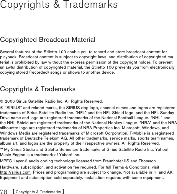 [ Copyrights &amp; Trademarks ]78Copyrights &amp; TrademarksCopyrighted Broadcast MaterialSeveral features of the Stiletto 100 enable you to record and store broadcast content for playback. Broadcast content is subject to copyright laws, and distribution of copyrighted ma-terial is prohibited by law without the express permission of the copyright holder. To prevent unlawful distribution of copyrighted material, the Stiletto 100 prevents you from electronically copying stored (recorded) songs or shows to another device.Copyrights &amp; Trademarks© 2006 Sirius Satellite Radio Inc. All Rights Reserved.® “SIRIUS” and related marks, the SIRIUS dog logo, channel names and logos are registered trademarks of Sirius Satellite Radio Inc. “NFL” and the NFL Shield logo, and the NFL Sunday Drive name and logo are registered trademarks of the National Football League. “NHL” and the NHL Shield are registered trademarks of the National Hockey League. “NBA” and the NBA silhouette logo are registered trademarks of NBA Properties Inc. Microsoft, Windows, and Windows Media are registered trademarks of Microsoft Corporation. T-Mobile is a registered trademark of Deutsche Telekom AG. All other trademarks, service marks, sports team names, album art, and logos are the property of their respective owners. All Rights Reserved.™ My Sirius Studio and Stiletto Series are trademarks of Sirius Satellite Radio Inc. Yahoo! Music Engine is a trademark of Yahoo! Inc.MPEG Layer-3 audio coding technology licensed from Fraunhofer IIS and Thomson.Hardware, subscription, and activation fee required. For full Terms &amp; Conditions, visit  http://sirius.com. Prices and programming are subject to change. Not available in HI and AK. Equipment and subscription sold separately. Installation required with some equipment.