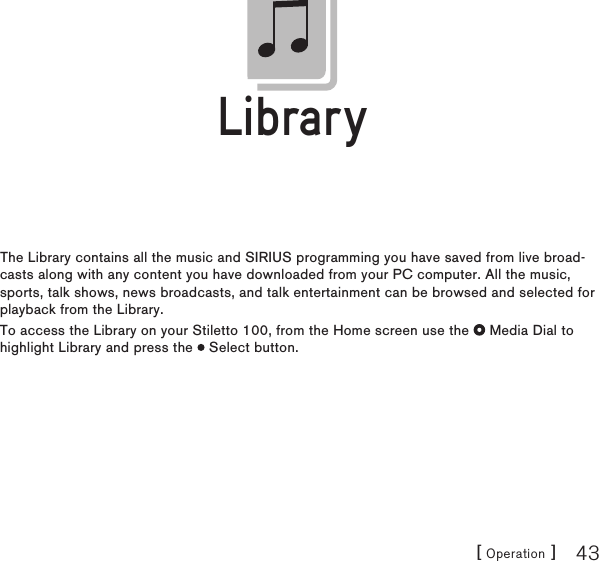 [ Operation ] 43LibraryThe Library contains all the music and SIRIUS programming you have saved from live broad-casts along with any content you have downloaded from your PC computer. All the music, sports, talk shows, news broadcasts, and talk entertainment can be browsed and selected for playback from the Library.To access the Library on your Stiletto 100, from the Home screen use the   Media Dial to highlight Library and press the   Select button.LibraryLibrary