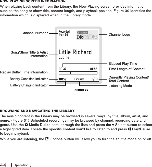 [ Operation ]44now Playing scrEEn informationWhen playing back content from the Library, the Now Playing screen provides information such as the song or show title, content length, and playback position. Figure 30 identifies the information which is displayed when in the Library mode.Recordedfrom 24Little RichardLucilleChannel NumberReplay Buffer Time Information    Battery Condition Indicator    Battery Charging IndicatorChannel LogoCurrently Playing Content/Total ContentTime Length of ContentElapsed Play TimeSong/Show Title &amp; ArtistInformationLibrary 2/10+Listening Mode01:5600:37Browsing and navigating thE liBraryThe music content in the Library may be browsed in several ways, by title, album, artist, and genre. (Figure 31) Scheduled recordings may be browsed by channel, recording date and genre. Use the   Media Dial to scroll through the lists and press the   Select button to select a highlighted item. Locate the specific content you’d like to listen to and press   Play/Pause to begin playback.While you are listening, the   Options button will allow you to turn the shuffle mode on or off.Figure 30Figure 30